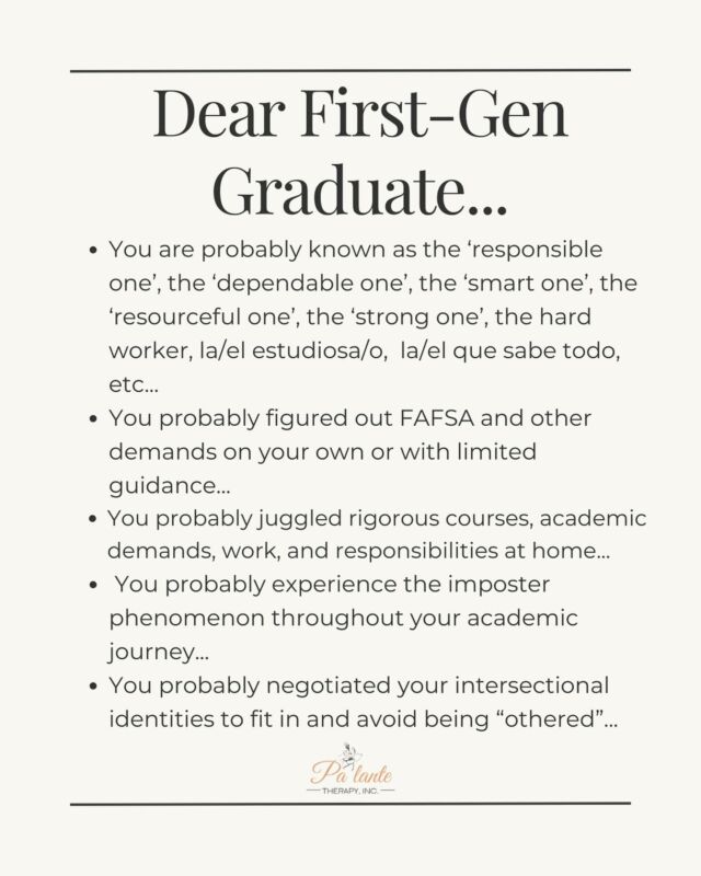 Celebrating all the First Gen Graduates of 2024! 🎉

Whether you’re graduating from college, graduate school, vocational or certification programs or any type of post secondary education… felicidades! No fue fácil pero lo lograste.👏🏽

As First Gen’ students,

🎓You are probably known as the ‘responsible one’, the ‘dependable one’, the ‘smart one’, the ‘resourceful one’, the ‘strong one’, the hard worker, la/el estudiosa/o,  la/el que sabe todo, etc...

🎓You probably figured out FAFSA and other demands on your own or with limited guidance... 

🎓You probably juggled rigorous courses, academic demands, work, and responsibilities at home…

🎓You probably juggled rigorous courses, academic demands, work, and responsibilities at home…

🎓You probably experience the imposter phenomenon throughout your academic journey... 

🎓You probably negotiated your intersectional identities to fit in and avoid being “othered”... 

✨May you lean into self-compassion and know that you don’t always have to be the ‘resourceful one’, the ‘strong one’, the ‘responsible one’, or the ‘one who has it all figured out’ by graduation

✨May you honor your body with rest and celebrate your accomplishment con tu familia and loved ones without guilt

✨May you recover from academia and remember that it’s okay not to know right away what’s next in your career chapter

✨May you compassionately navigate your developing professional identity and bring all your identities into the “professional” space

Special shoutout to the First Gen graduates who come from the ‘hood,’ system-impacted communities, single parent households, foster care system, working-class families, have immigrant/undocumented parents… lo lograron! You faced insurmountable and imaginable barriers, pero aquí están! 🥹👏🏽

Con mucho orgullo,
Dra. Hernández @palantetherapy 

#firstgenerationgraduate #firstgen #firstgenerationstudents #firstgeneration #collegegrad #classof2024 #higheducation #firstgenlatina #latinasinhighereducation #gradschool #academia #latina #latinxmentalhealth #latinx #latine #latinos #latinatherapist #latinxtherapy #highereducation #palante #palantetherapy